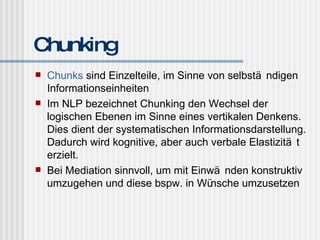 Chunking Chunks  sind Einzelteile, im Sinne von selbständigen Informationseinheiten Im NLP bezeichnet Chunking den Wechsel der logischen Ebenen im Sinne eines vertikalen Denkens. Dies dient der systematischen Informationsdarstellung. Dadurch wird kognitive, aber auch verbale Elastizität erzielt. Bei Mediation sinnvoll, um mit Einwänden konstruktiv umzugehen und diese bspw. in Wünsche umzusetzen 