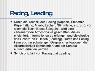 Pacing, Leading Durch die Technik des Pacing (Rapport, Empathie, Körperhaltung, Mimik, Lachen, Stimmlage, etc. pp.), vor allem die Technik des Spiegelns, wird eine vertrauenvolle Atmosphäre geschaffen, die es erleichtert, Informationen zu erlangen und gleichzeitig das Gespräch zu leiten (Leading). Durch das Pacing kann auch in schwierigen Gesprächssituationen die Allparteilichkeit demonstriert und der Kontakt aufrechterhalten werden Synchronizität von Pacing und Leading 