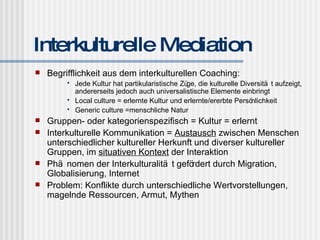 Interkulturelle Mediation Begrifflichkeit aus dem interkulturellen Coaching: Jede Kultur hat partikularistische Züge, die kulturelle Diversität aufzeigt, andererseits jedoch auch universalistische Elemente einbringt Local culture = erlernte Kultur und erlernte/ererbte Persönlichkeit Generic culture =menschliche Natur  Gruppen- oder kategorienspezifisch = Kultur = erlernt Interkulturelle Kommunikation =  Austausch  zwischen Menschen unterschiedlicher kultureller Herkunft und diverser kultureller Gruppen, im  situativen Kontext  der Interaktion Phänomen der Interkulturalität gefördert durch Migration, Globalisierung, Internet Problem: Konflikte durch unterschiedliche Wertvorstellungen, magelnde Ressourcen, Armut, Mythen 