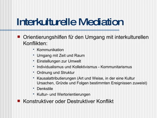 Interkulturelle Mediation Orientierungshilfen für den Umgang mit interkulturellen Konflikten: Kommunikation Umgang mit Zeit und Raum Einstellungen zur Umwelt Individualismus und Kollektivismus - Kommunitarismus Ordnung und Struktur Kausalattributierungen (Art und Weise, in der eine Kultur Ursachen, Gründe und Folgen bestimmten Ereignissen zuweist) Denkstile Kultur- und Wertorientierungen Konstruktiver oder Destruktiver Konflikt 