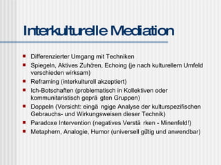 Interkulturelle Mediation Differenzierter Umgang mit Techniken Spiegeln, Aktives Zuhören, Echoing (je nach kulturellem Umfeld verschieden wirksam) Reframing (interkulturell akzeptiert) Ich-Botschaften (problematisch in Kollektiven oder kommunitaristisch geprägten Gruppen) Doppeln (Vorsicht: eingängige Analyse der kulturspezifischen Gebrauchs- und Wirkungsweisen dieser Technik) Paradoxe Intervention (negatives Verstärken - Minenfeld!) Metaphern, Analogie, Humor (universell gültig und anwendbar) 