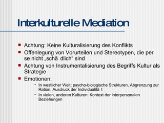 Interkulturelle Mediation Achtung: Keine Kulturalisierung des Konflikts Offenlegung von Vorurteilen und Stereotypen, die per se nicht „schädlich“ sind Achtung von Instrumentalisierung des Begriffs Kultur als Strategie Emotionen: In westlicher Welt: psycho-biologische Strukturen, Abgrenzung zur Ration, Ausdruck der Individualität In vielen, anderen Kulturen: Kontext der interpersonalen Beziehungen 