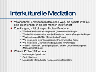 Interkulturelle Mediation Vorannahme: Emotionen bieten einen Weg, die soziale Welt als eine zu erkennen, in die der Mensch involviert ist Zum Umgang mit kulturspezifischen Emotionen: Welche Emotionstermini liegen vor (Taxonomische Frage) Welche Situationen rufen welche Emotionen hervor (Ökologische Frage) Was implizieren Gefühle (Semantische Frage) Wie werden die Gefühle ausgedrückt (Kommunikative Frage) Wie werden die Gefühle bewertet (Soziale- /Wertefrage) Welche Techniken / Strategien gibt es, um mit Gefühlen umzugehen (Management Frage) Weitere Problemfelder, u.a.: Machtungleichgewichte Gesichtsverlust Mangelnde interkulturelle Kompetenz des Mediators 