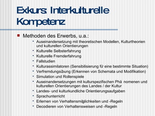 Exkurs: Interkulturelle Kompetenz Methoden des Erwerbs, u.a.: Auseinandersetzung mit theoretischen Modellen, Kulturtheorien und kulturellen Orientierungen Kulturelle Selbsterfahrung Kulturelle Fremderfahrung Fallstudien Kulturassimilatoren (Sensibilisierung für eine bestimmte Situation) Verfremdungsübung (Erkennen von Schemata und Modifikation) Simulation und Rollenspiele Auseinandersetzungen mit kulturspezifischen Phänomenen und kulturellen Orientierungen des Landes / der Kultur Landes- und kulturkundliche Orientierungsaufgaben Sprachunterricht Erlernen von Verhaltensmöglichkeiten und -Regeln Decodieren von Verhaltensweisen und -Regeln 