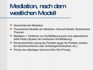 Mediation, nach dem westlichen Modell Geschichte der Mediation Theoretische Modelle der Mediation: Harvard Modell, Systemische Theorien Mediation = Verfahren zur Konfliktlösung durch eine allparteiliche dritte Partei (System der triadischen Konfliktlösung) Einvernehmliche Lösung der Parteien  durch  die Parteien (anders bei Gerichtsverfahren oder Schiedsgerichtsbarkeit, etc.) Prinzip des allseitigen Gewinns (Win-Win-Prinzip) 