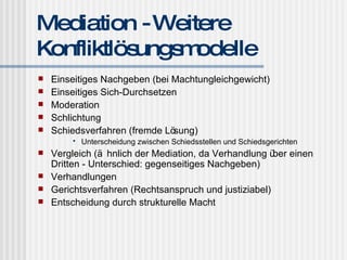 Mediation - Weitere Konfliktlösungsmodelle Einseitiges Nachgeben (bei Machtungleichgewicht) Einseitiges Sich-Durchsetzen Moderation Schlichtung Schiedsverfahren (fremde Lösung) Unterscheidung zwischen Schiedsstellen und Schiedsgerichten Vergleich (ähnlich der Mediation, da Verhandlung über einen Dritten - Unterschied: gegenseitiges Nachgeben) Verhandlungen Gerichtsverfahren (Rechtsanspruch und justiziabel) Entscheidung durch strukturelle Macht 