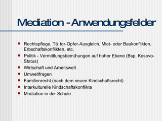 Mediation - Anwendungsfelder Rechtspflege, Täter-Opfer-Ausgleich, Miet- oder Baukonflikten, Erbschaftskonflikten, etc. Politik - Vermittlungsbemühungen auf hoher Ebene (Bsp. Kosovo-Status) Wirtschaft und Arbeitswelt Umweltfragen Familienrecht (nach dem neuen Kindschaftsrecht) Interkulturelle Kindschaftskonflikte Mediation in der Schule 