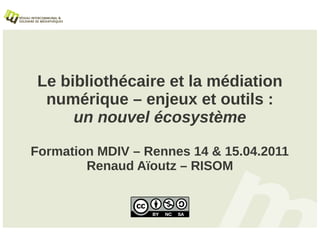 Le bibliothécaire et la médiation
  numérique – enjeux et outils :
      un nouvel écosystème

Formation MDIV – Rennes 14 & 15.04.2011
        Renaud Aïoutz – RISOM
 
