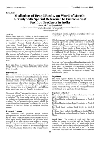 Advances In Management Vol. 10 (10) December (2017)
23
Case Study:
Mediation of Brand Equity on Word of Mouth:
A Study with Special Reference to Customers of
Fashion Products in India
Hamza V.K.1*
and Gupta Rahul2
1. Dept. of Business Administration, Aligarh Muslim University, Malappuram Centre, Aligarh, INDIA
2. Methodex Systems Pvt. Ltd., Bhopal, INDIA
*hamzavkng@gmail.com
Abstract
Brand Equity has been considered as the intervening
variable among several antecedents to consequences.
This study hypothesized the function of Brand Equity as
a mediator between Brand Awareness, Brand
Association, Brand Image, Perceived Quality and
Brand Loyalty towards Word of Mouth. The results of
the study stated that the Brand Equity fully mediated
certain antecedents and partially mediated with others.
The absence and subsistence of mediation for brand
equity among the antecedents and consequences have
been proved with respect to the Fashion Industry in
India.
Keywords: Brand Awareness, Brand Association, Brand
Image, Brand Loyalty, Perceived Quality, Brand Equity,
Word of Mouth.
Introduction
The advancement of e-commerce makes bombardment of
brands and customers are confused due to several brands.
Earlier, customers demand products, now shift to brand.
Customer demands specific brands instead of products so as
to get maximum value of their purchase. The term brand
become a researchable topic when Farquhar13
recognized
brand increases value to the product. Doyle11
reported brand
as the second most asset of a firm after its customers.
Simon and Sullivan46
exposed the financial perspective of
brands that valued as per the market value of the
organization.14
So, brand equity grabbed more attention to
the marketers as the customers demand shifted to brand than
products. The stiff competition in the market upholds the
research in various dimensions of brand equity that helps the
marketers to get more insight for designing marketing
strategy.
Research Problem
The commercial value generated through customer
perception towards the brand name constituted brand equity.
Several efforts have been taken by organization for increased
brand equity leading to recruitment of specialized brand
managers. It has been observed that despite of investing
billions, companies are unable to build brand equity or are
struggling to survive in the market. So, the research problem
is to critically evaluate the reasons of why the determinants
of brand equity after having billions invested are yet not been
able to achieve the desired results.
Global companies’ market capitalization depends upon the
intangible aspects that are the combination of intellectual
capital, goodwill and trust. If we check the financial
statement of well-known companies, it is understood that the
importance of brand equity as huge amount has been
invested to develop such intangible assets. So, the question
to be addressed through the study is the impact of various
antecedents of brand equity like brand association, brand
awareness, brand image, brand loyalty, perceived quality
towards word of mouth.
Severi and Ling44 deserved special thanks as they studied the
same antecedents in a different context and report in the
article titled “The Mediating Effects of Brand Association,
Brand Loyalty, Brand Image and Perceived Quality on
Brand Equity” which asked the researchers to conduct such
study in Indian context.
Objectives
The prime objective behind the study was to test the
mediation role of brand equity among the antecedents to
word of mouth. Several antecedents of brand equity such as
brand association, brand awareness, brand image, brand
loyalty, perceived quality towards the consequent variable
word of mouth have been tested through the study.
Hypothesis of the study
There are five hypotheses of the mediation role of brand
equity studied and stated as follows:
H1: Brand Equity mediates Brand Awareness to Word of
Mouth
H2: Brand Equity mediates Brand Association to Word of
Mouth
H3: Brand Equity mediates Brand Loyalty to Word of
Mouth
H4: Brand Equity mediates Brand Image to Word of Mouth
H5: Brand Equity mediates Perceived Quality to Word of
Mouth.
Brand Equity: The concept of brand equity has been
studied in various perspectives such as financial and
customer. The financial view of brand equity helps
organization to leverage its operations, expand market share,
increase the value of the firm and so on.46
The other
perspective concentrates on the response of the customer
 