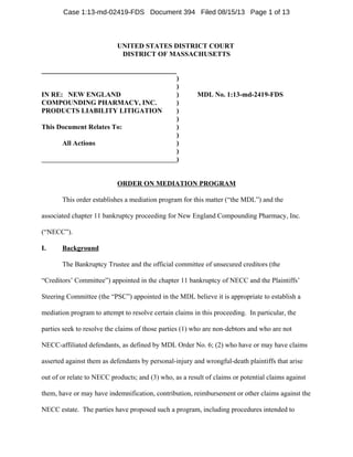 UNITED STATES DISTRICT COURT
DISTRICT OF MASSACHUSETTS
_______________________________________
IN RE: NEW ENGLAND
COMPOUNDING PHARMACY, INC.
PRODUCTS LIABILITY LITIGATION
This Document Relates To:
All Actions
)
)
) MDL No. 1:13-md-2419-FDS
)
)
)
)
)
)
)
)
ORDER ON MEDIATION PROGRAM
This order establishes a mediation program for this matter (“the MDL”) and the
associated chapter 11 bankruptcy proceeding for New England Compounding Pharmacy, Inc.
(“NECC”).
I. Background
The Bankruptcy Trustee and the official committee of unsecured creditors (the
“Creditors’ Committee”) appointed in the chapter 11 bankruptcy of NECC and the Plaintiffs’
Steering Committee (the “PSC”) appointed in the MDL believe it is appropriate to establish a
mediation program to attempt to resolve certain claims in this proceeding. In particular, the
parties seek to resolve the claims of those parties (1) who are non-debtors and who are not
NECC-affiliated defendants, as defined by MDL Order No. 6; (2) who have or may have claims
asserted against them as defendants by personal-injury and wrongful-death plaintiffs that arise
out of or relate to NECC products; and (3) who, as a result of claims or potential claims against
them, have or may have indemnification, contribution, reimbursement or other claims against the
NECC estate. The parties have proposed such a program, including procedures intended to
Case 1:13-md-02419-FDS Document 394 Filed 08/15/13 Page 1 of 13
 