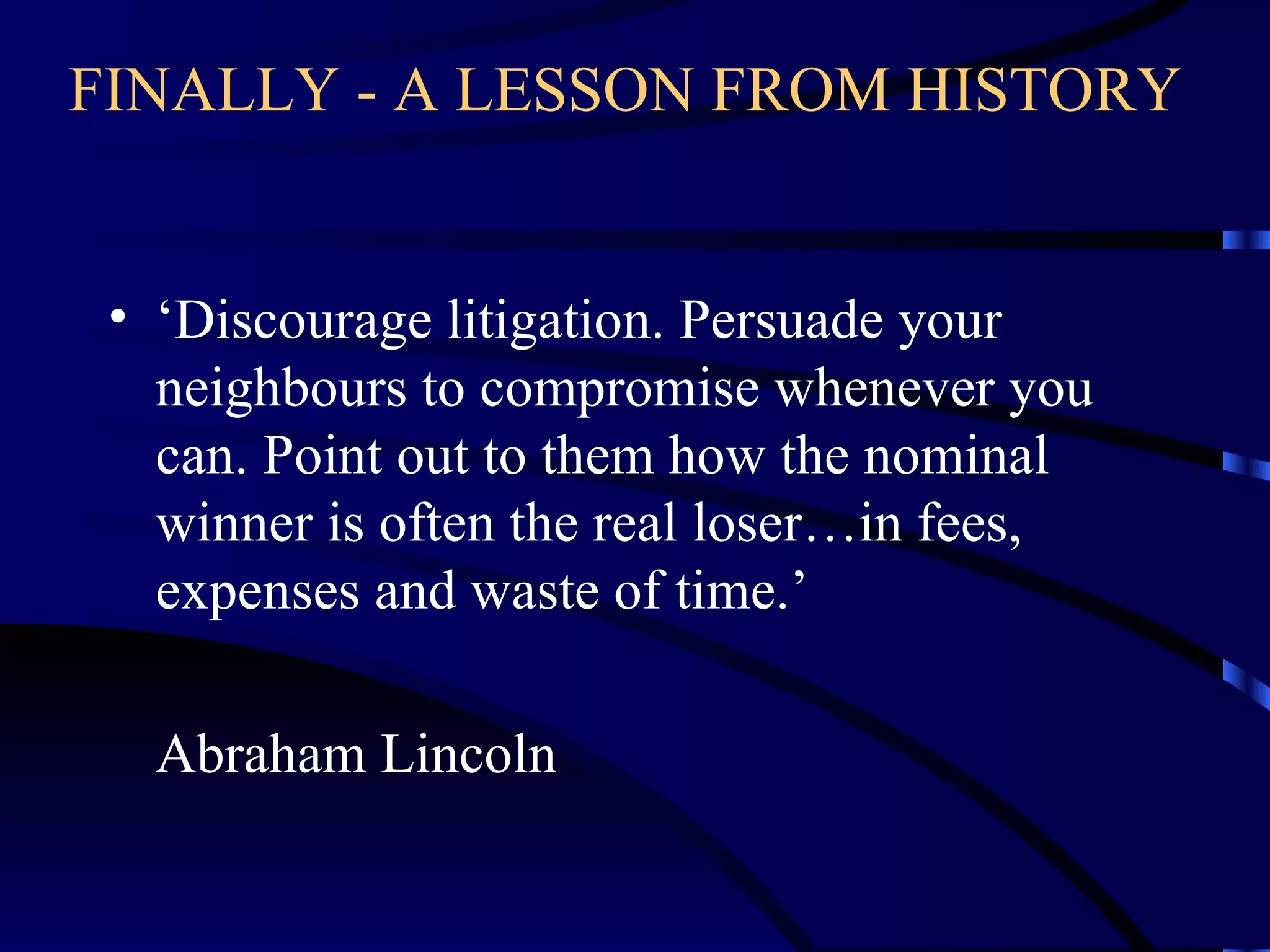 FINALLY - A LESSON FROM HISTORY   ‘ Discourage litigation. Persuade your neighbours to compromise whenever you can. Point out to them how the nominal winner is often the real loser…in fees, expenses and waste of time.’ Abraham Lincoln 