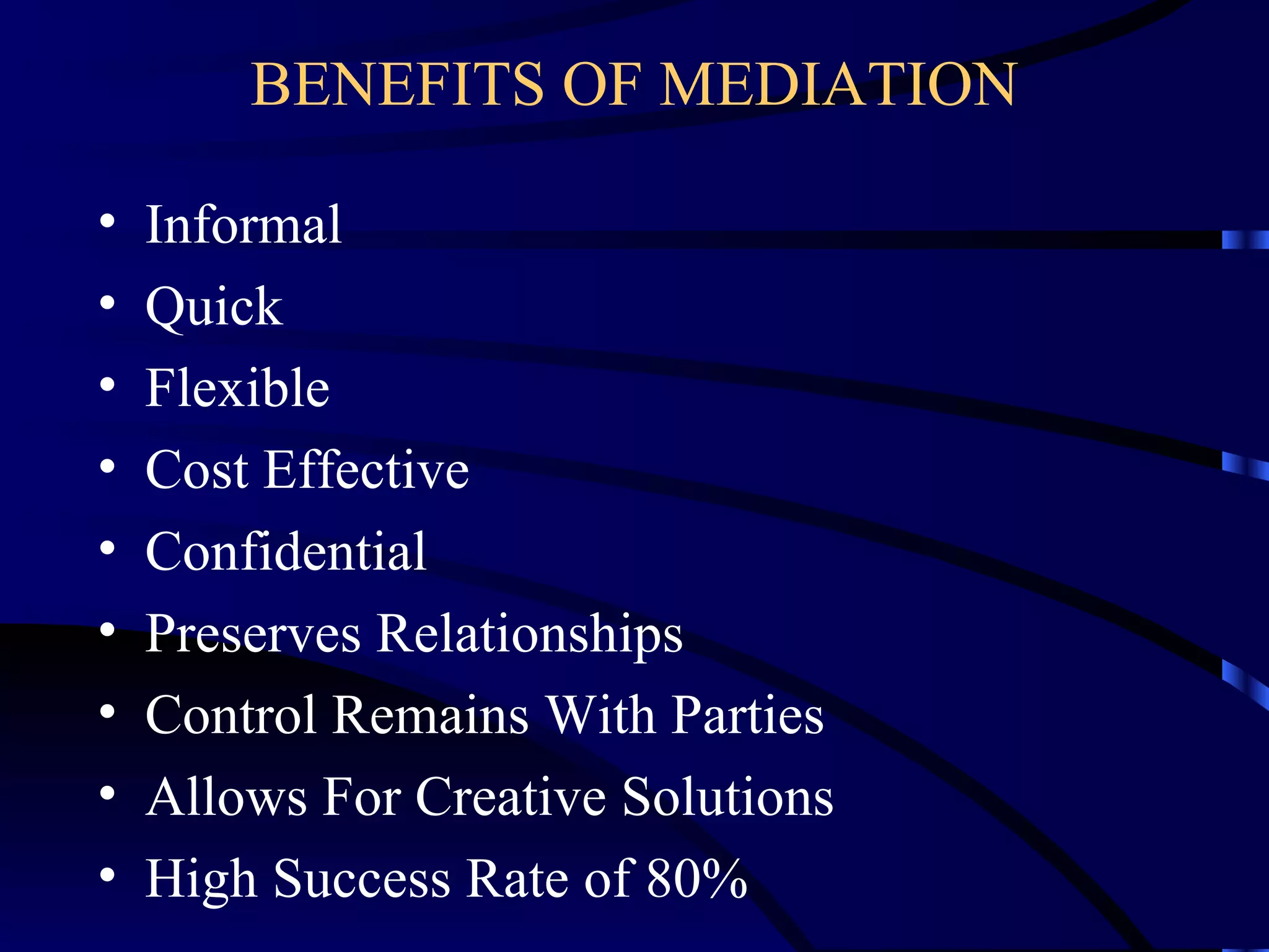 BENEFITS OF MEDIATION Informal Quick Flexible Cost Effective Confidential Preserves Relationships Control Remains With Parties Allows For Creative Solutions High Success Rate of 80% 