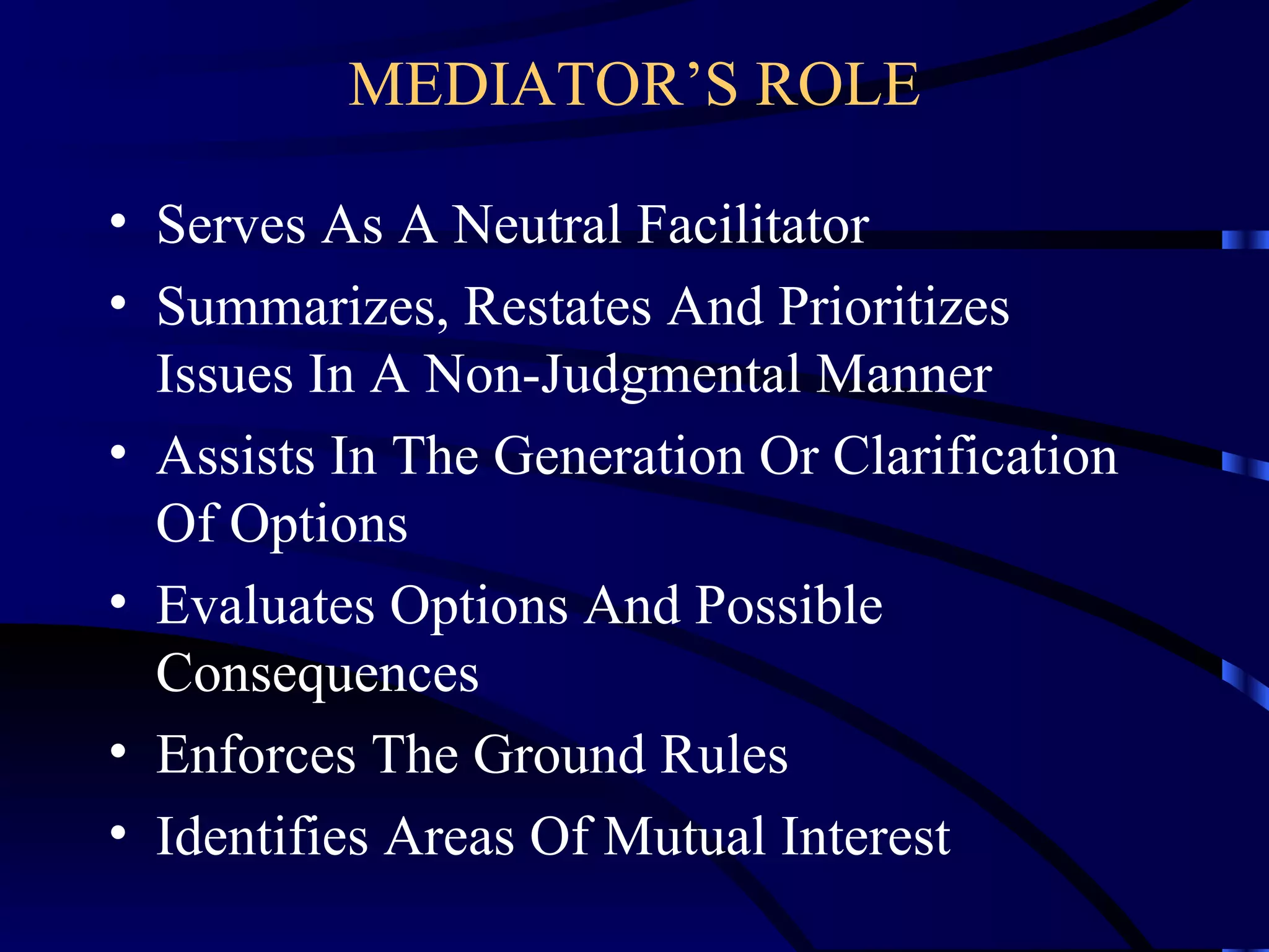 MEDIATOR’S ROLE Serves As A Neutral Facilitator Summarizes, Restates And Prioritizes Issues In A Non-Judgmental Manner  Assists In The Generation Or Clarification Of Options Evaluates Options And Possible Consequences Enforces The Ground Rules Identifies Areas Of Mutual Interest 