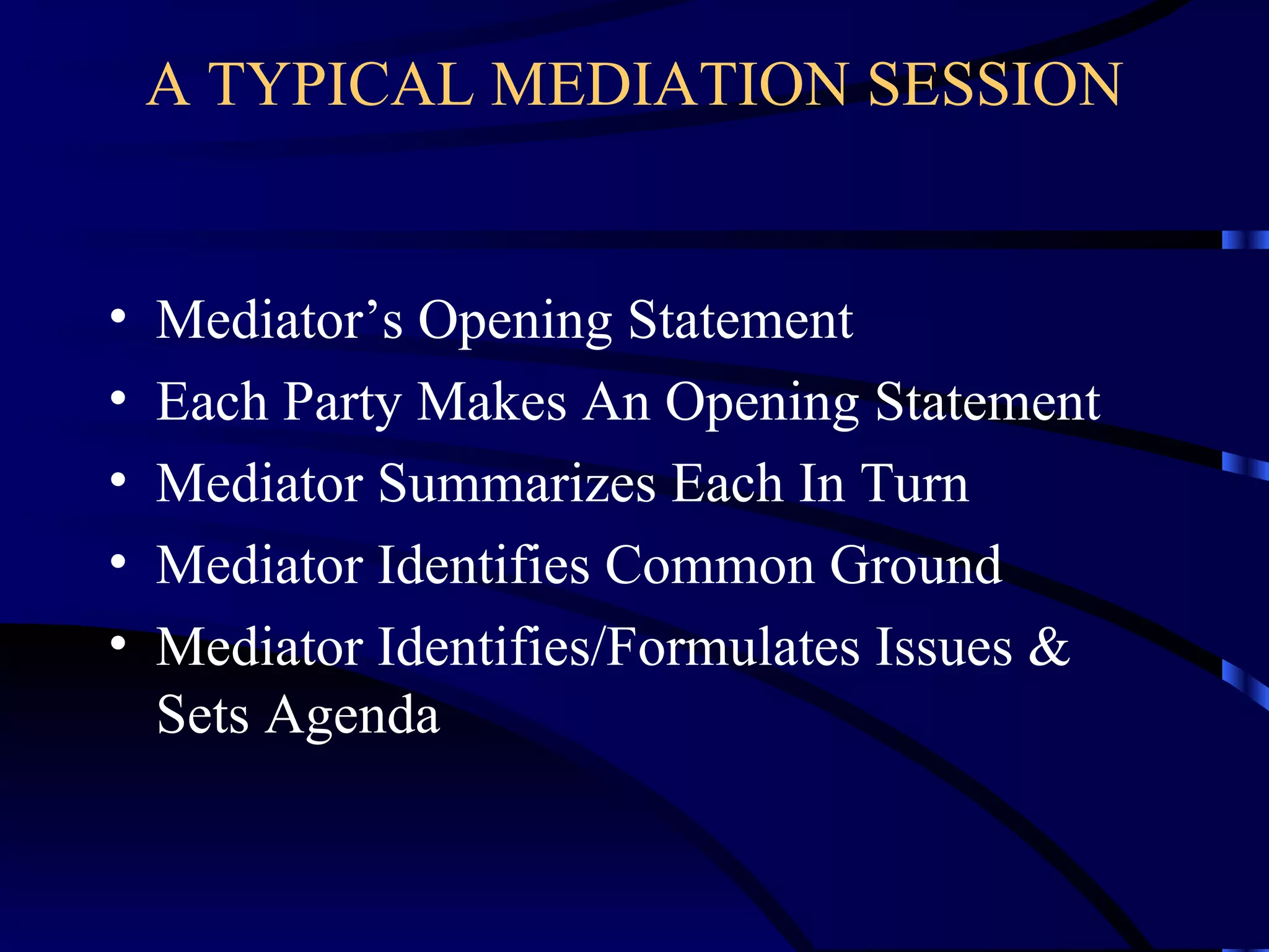 A TYPICAL MEDIATION SESSION Mediator’s Opening Statement Each Party Makes An Opening Statement Mediator Summarizes Each In Turn Mediator Identifies Common Ground Mediator Identifies/Formulates Issues & Sets Agenda 
