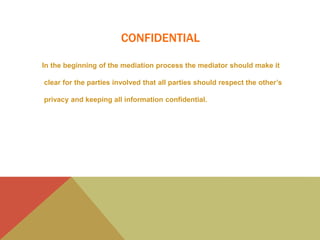 CONFIDENTIAL
In the beginning of the mediation process the mediator should make it
clear for the parties involved that all parties should respect the other’s
privacy and keeping all information confidential.
 