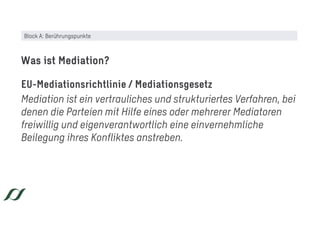 EU-Mediationsrichtlinie / Mediationsgesetz
Mediation ist ein vertrauliches und strukturiertes Verfahren, bei
denen die Parteien mit Hilfe eines oder mehrerer Mediatoren
freiwillig und eigenverantwortlich eine einvernehmliche
Beilegung ihres Konfliktes anstreben.
Was ist Mediation?
Block A: Berührungspunkte
 