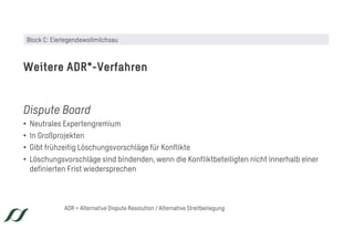 Dispute Board
• Neutrales Expertengremium
• In Großprojekten
• Gibt frühzeitig Löschungsvorschläge für Konflikte
• Löschungsvorschläge sind bindenden, wenn die Konfliktbeteiligten nicht innerhalb einer
definierten Frist wiedersprechen
Weitere ADR*-Verfahren
ADR = Alternative Dispute Resolution / Alternative Streitbeilegung
Block C: Eierlegendewollmilchsau
 