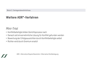 Mini-Trial
• Konfliktbeteiligte bilden Gerichtsprozess nach
• Danach soll einvernehmliche Lösung für Konflikt gefunden werden
• Bewertung der Erfolgsaussichten durch Konfliktbeteiligte selbst
• Richter wird durch Gremium ersetzt
Weitere ADR*-Verfahren
ADR = Alternative Dispute Resolution / Alternative Streitbeilegung
Block C: Eierlegendewollmilchsau
 