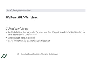 Schiedsverfahren
• Konfliktbeteiligte übertragen die Entscheidung über bürgerlich-rechtliche Streitigkeiten an
einen oder mehrere Schiedsrichter
• Schiedsspruch ist i.d.R. bindend
• Größte Ähnlichkeit zur staatlichen Gerichtsbarkeit
Weitere ADR*-Verfahren
ADR = Alternative Dispute Resolution / Alternative Streitbeilegung
Block C: Eierlegendewollmilchsau
 