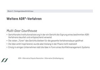 Multi-Door Courthouse
• Gerichtsnahe Institutionalisierung in der ein Gericht die Eignung eines bestimmten ADR-
Verfahrens beurteil und entsprechend verweist
• Die vielen „Türen“ des Gerichts bleiben für die gesamte Verfahrensdauer geöffnet
• Die Idee wirkt inspirierend, wurde aber bislang in der Praxis nicht realisiert
• Einzig in einigen Unternehmen lebt die Idee in Form eines Konfliktmanagement-Systems
Weitere ADR*-Verfahren
ADR = Alternative Dispute Resolution / Alternative Streitbeilegung
Block C: Eierlegendewollmilchsau
 