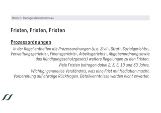 Prozessordnungen
In der Regel enthalten die Prozessordnungen (u.a. Zivil-, Straf-, Sozialgerichts-,
Verwaltungsgerichts-, Finanzgerichts-, Arbeitsgerichts-, Abgabenordnung sowie
das Kündigungsschutzgesetz) weitere Regelungen zu den Fristen.
Viele Fristen betragen dabei 2, 3, 5, 10 und 30 Jahre.
Wichtig: generelles Verständnis, was eine Frist mit Mediation macht.
Vorbereitung auf etwaige Rückfragen. Detailkenntnisse werden nicht erwartet.
Fristen, Fristen, Fristen
Block C: Eierlegendewollmilchsau
 