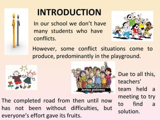 INTRODUCTION
           In our school we don’t have
           many students who have
           conflicts.
           However, some conflict situations come to
           produce, predominantly in the playground.

                                       Due to all this,
                                       teachers’
                                       team held a
                                       meeting to try
The completed road from then until now
                                       to    find    a
has not been without difficulties, but
                                       solution.
everyone’s effort gave its fruits.
 