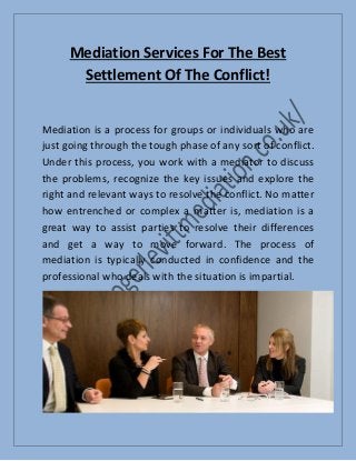 Mediation Services For The Best
Settlement Of The Conflict!
Mediation is a process for groups or individuals who are
just going through the tough phase of any sort of conflict.
Under this process, you work with a mediator to discuss
the problems, recognize the key issues and explore the
right and relevant ways to resolve the conflict. No matter
how entrenched or complex a matter is, mediation is a
great way to assist parties to resolve their differences
and get a way to move forward. The process of
mediation is typically conducted in confidence and the
professional who deals with the situation is impartial.
 
