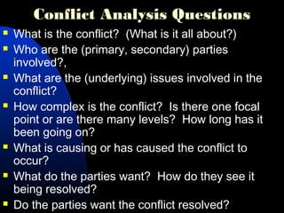 Conflict Analysis Questions
 What is the conflict? (What is it all about?)
 Who are the (primary, secondary) parties
involved?,
 What are the (underlying) issues involved in the
conflict?
 How complex is the conflict? Is there one focal
point or are there many levels? How long has it
been going on?
 What is causing or has caused the conflict to
occur?
 What do the parties want? How do they see it
being resolved?
 Do the parties want the conflict resolved?
 