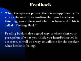 Feedback
 When the speaker pauses, there is an opportunity for
you as the neutral to confirm that you have been
listening; you understand what has been said. This is
called “Feeding Back”.
 Feeding back is also a good way to check that your
perception of what you think you heard/observed is
accurate, as well as a way to validate for the speaker
what he/she is feeling.
 