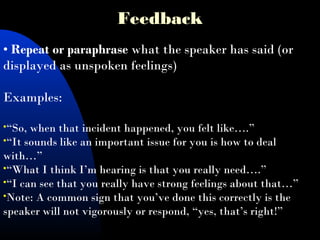 Feedback
• Repeat or paraphrase what the speaker has said (or
displayed as unspoken feelings)
 
Examples:
“So, when that incident happened, you felt like….”
“It sounds like an important issue for you is how to deal
with…”
“What I think I’m hearing is that you really need….”
“I can see that you really have strong feelings about that…”
Note: A common sign that you’ve done this correctly is the
speaker will not vigorously or respond, “yes, that’s right!”
 