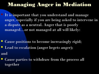 Managing Anger in Mediation
 It is important that you understand and manage
anger, especially if you are being asked to intervene in
a dispute as a neutral. Anger that is poorly
managed…or not managed at all will likely:
 Cause positions to become increasingly rigid;
 Lead to escalation (anger begets anger);
and
 Cause parties to withdraw from the process all
together
 