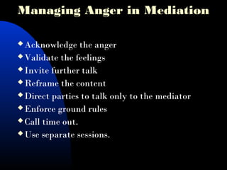  Acknowledge the anger
 Validate the feelings
 Invite further talk
 Reframe the content
 Direct parties to talk only to the mediator
 Enforce ground rules
 Call time out.
 Use separate sessions.
Managing Anger in Mediation
 