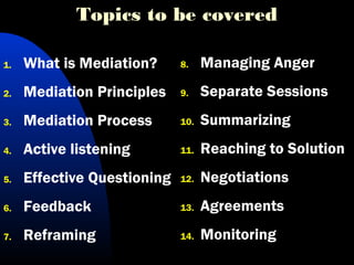 Topics to be covered
1. What is Mediation?
2. Mediation Principles
3. Mediation Process
4. Active listening
5. Effective Questioning
6. Feedback
7. Reframing
8. Managing Anger
9. Separate Sessions
10. Summarizing
11. Reaching to Solution
12. Negotiations
13. Agreements
14. Monitoring
 