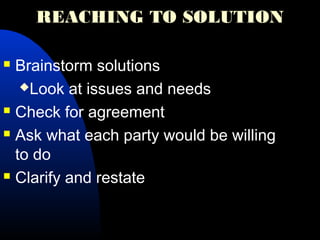 REACHING TO SOLUTION
 Brainstorm solutions
Look at issues and needs
 Check for agreement
 Ask what each party would be willing
to do
 Clarify and restate
 