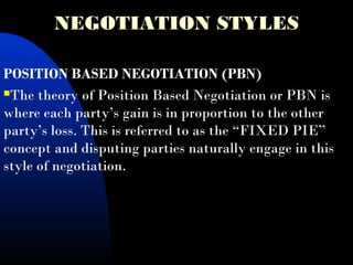 NEGOTIATION STYLES
POSITION BASED NEGOTIATION (PBN)
The theory of Position Based Negotiation or PBN is
where each party’s gain is in proportion to the other
party’s loss. This is referred to as the “FIXED PIE”
concept and disputing parties naturally engage in this
style of negotiation.
 
