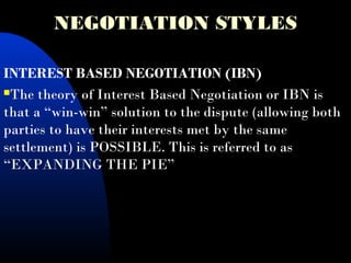 NEGOTIATION STYLES
INTEREST BASED NEGOTIATION (IBN)
The theory of Interest Based Negotiation or IBN is
that a “win-win” solution to the dispute (allowing both
parties to have their interests met by the same
settlement) is POSSIBLE. This is referred to as
“EXPANDING THE PIE”
 