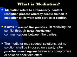 What is Mediation?
 Mediation refers to a third-party conflict
resolution process whereby people trained in
mediation skills work with parties in conflict.
 It aims to assist the parties in resolving the
conflict through help facilitate
communications between the parties.
 The mediator may suggest solutions, but no
solution shall be imposed on a party; the
parties must agree before any compromise
or solution shall take effect.
 