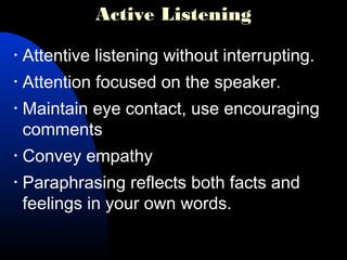 Active Listening
• Attentive listening without interrupting.
• Attention focused on the speaker.
• Maintain eye contact, use encouraging
comments
• Convey empathy
• Paraphrasing reflects both facts and
feelings in your own words.
 