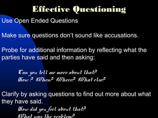 Effective Questioning
Use Open Ended Questions
Make sure questions don’t sound like accusations.
Probe for additional information by reflecting what the
parties have said and then asking:
Can you tell me more about that?
How ? When? Where? What else?
Clarify by asking questions to find out more about what
they have said.
How did you feel about that?
 