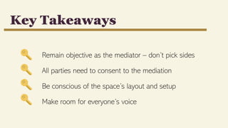 Remain objective as the mediator – don’t pick sides
All parties need to consent to the mediation
Be conscious of the space’s layout and setup
Make room for everyone’s voice
Key Takeaways
 