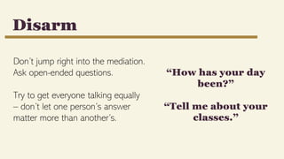 Don’t jump right into the mediation.
Ask open-ended questions.
Try to get everyone talking equally
– don’t let one person’s answer
matter more than another’s.
Disarm
“How has your day
been?”
“Tell me about your
classes.”
 