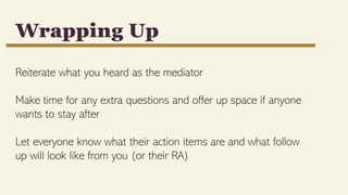 Reiterate what you heard as the mediator
Make time for any extra questions and offer up space if anyone
wants to stay after
Let everyone know what their action items are and what follow
up will look like from you (or their RA)
Wrapping Up
 