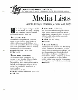 THE LIBERTARIAN             PARTY'S SUCCESS '99
                   2600 Virginia Avenue, NW,Suite 100   * Washington DC 20037 * (202) 333-0008 * www.LP.org


                                      Media Lists
                            How to develop a media list for your local party
                                                           3 Media
H
         ere are four ways to develop a media list                      Guides In Libraries
        for your state or local party - ranging            Most local libraries have media guides that list
        from the easy to the labor-intensive,              phone and fax numbers for reporters, editors,
and from the expensive to the free.                        and producers. One example: Gale's Directory of
                                                           Publications & Broadcast Media, available in
1 Bacon's Directories                                      most public libraries.
Bacon's offers a comprehensive, nationwide                 • Contact: Your locallibrary .
guide that lists 200,000+ media contacts at                • Price: Free
40,000+ different outlets. CD-ROMand hard-
cover books are available. Purchasers must sign            4 Research       Via Phone
contractual agreement not to violate property              If your organization has more time than money,
rights by unauthorized duplication.                        you can still employ the single most accurate
• Contact: Bacon's at 312-922-2400.                        way to compile information about media in your
• Price: $1,355.                                           area: Simply pick up the phonebook and call
                                                           them. In just a few hours, a small group of
2 News Media       Yellow Book                             volunteers can compile a completely up-to-date
The phonebook-sized "Yellowbook" lists                     list. Ask for the name of the reporter who
contacts by type of media; alphabetically by               handles political news, as well as the phone and
personnel; by subject or specialty; and                    fax number, and you're in business, immediately.
geographically. While less comprehensive than              • Price: Free
Bacon's, the Yellowbook is useful for big-city
markets but considerably less effective in
smaller markets.
Also available on CD-ROM.
• Contact: Leadership Directories at 212-627-4140
• Price: $264
 