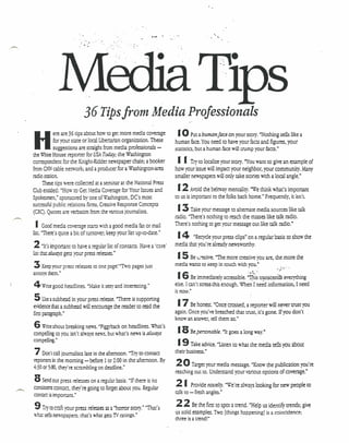 36 Tipsfrom Media Professionals
             ere are 36 tips about how to get more media coverage        I 0 Put a human face .on your Story. "Nothing
H
                                                                                                                             sells like a
            for your state or local Libertarian organization. These     human face. You need to have your facts and figures, your
            suggestions are straight from media professionals -         statistics, bur a human face will trump your faces."
the Wbite House reporter for USA Today; the Washington
correspondent for the Knight-Ridder newspaper chain; a booker            II     Try to localize your Story. "You want to give an example of
from CNNcable network, and a producer for a WashingtOn-area             how your issue will impact your neighbor, your community. Many
radio station.                                                          smaller newspapers will only take Stories 'With a local angle."
     These tips were collected at a seminar at the National Press
Club entided: "How to Get ~Iedia Coverage for Your Issues and            12     Avoid the beltway mentality. "We think what's important
Spokesmen," sponsored by one of'W'ashingtOn, DC's most                  to us is important to the folks back home." Frequently, it isn't.
successful public relations firms, Creative Response Concepts
(CRC). Quotes are verbatim from the various journalists.                 13     Take your message to alternate media sources like talk
                                                                        radio. "There's nothing to reach the masses like talk radio.
 I   Good media coverage starts with a good media fa.'(or mail          There's nothing to get your message out like talk radio."
list "There's quite a bit of turnover; keep your list up-to-date."
                                                                         14     "Recyde your press dips" on a regular basis to show the
2    "It's ~portant to have a regular list of contacts. Have a 'core'   media that you're already newsworthy.
list mata/ways gets your press releases."
                                                                         I5   Be L:~tive. "The more creative you are, the more the
3   Keep your press releases to one page.rTwo pages just .              media wants to keep in touch with you."           ..
annoys them."
                                                                         16      Be immediately accessible. ::D;i~·tr..nsce;'~/ev~rything
4 Wote good     headlines. "Make it sery and interesting."              else. I can't srressrhis enough. When Ineed information, I need
                                                                        ie now."
5     Use a subhead in your press release. "There is supporting
evidence that a subhead 'Willencourage the reader to read the            17     Be honest. "Once crossed, a reporter will never trust you
first paragraph."                                                       again. Once you've breached that trust, it's gone. If you don't
                                                                        know an answer, tell them so."
6  Writeabout breaking news. "Piggyback on headlines. What's
compelling to you isn't ah••. news, but what's news is always
                           ays                                           18 Bepersonable. "It goes a long way."
compelling."
                                                                         19 Take advice, "Listen to what [he media       tells you about
7   Don't call journalists late in the afternoon. "Try to contact       their business."
reporters in the morning - before 1 or 2:00 in the afternoon. By
4:30 or 5:00, they're scrambling on deadline."
                                                                        20      Target your media message, "Know the publication you're
                                                                        reaching out co. Understand your various options of coverage."
8   Send out press releases on a regular basis. "If there is no
                                                                        21       Provide noueuy. "We're always looking for new people to
consistem contact, they're going to forget about you. Regular
contact is important."                                                  talk to - fresh angles."

9 Trt to mft    your press releases as a "horror story." "That's
                                                                        22       Be [he first to spot J [rend. "Help us identify trends: give
                                                                        us solid examples. Two [things happening] is a coincidence;
Wh:H sells newspapers; that's what gets TV ratings."
                                                                        three is a trend!"
 