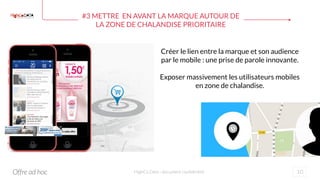 #3 METTRE EN AVANT LA MARQUE AUTOUR DE
LA ZONE DE CHALANDISE PRIORITAIRE
10HighCo Data - document confidentiel
Créer le lien entre la marque et son audience
par le mobile : une prise de parole innovante.
Exposer massivement les utilisateurs mobiles
en zone de chalandise.
Offre ad hoc
 
