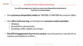 13
NOTRE OFFRE MÉDIATISATION
HighCo Data - document confidentiel
Une offre packagée pour mettre en avant votre dispositif promotionnel et
favoriser la transformation
• Une puissance d’exposition média de 700 000 à 5 000 000 de contacts ciblés.
• Une offre multi sourcing, en fonction de la pression media souhaitée :
• Displays
• Newsletters sponsorisées
• Emailings ciblés, dédiés à la marque
• Des KPI d’engagements fournis à la marque : taux d’ouverture, taux de clic et
nombre participations à l’offre…
 