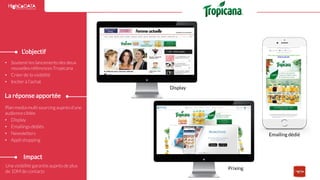 Réponse
Emailing dédié
Display
Prixing
Une visibilité garantie auprès de plus
de 10M de contacts
L’objectif
La réponse apportée
• Soutenirles lancements des deux
nouvelles référencesTropicana
• Créer de la visibilité
• Inciter à l’achat
Plan media multi sourcingauprès d’une
audienceciblée
• Display
• Emailings dédiés
• Newsletters
• Appli shopping
Impact
15
 