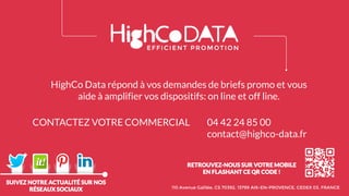 SUIVEZ NOTRE ACTUALITÉ SUR NOS
RÉSEAUX SOCIAUX
RETROUVEZ-NOUS SUR VOTRE MOBILE
EN FLASHANT CE QR CODE !
110 Avenue Galilée, CS 70392, 13799 AIX-EN-PROVENCE, CEDEX 03, FRANCE
HighCo Data répond à vos demandes de briefs promo et vous
aide à amplifier vos dispositifs: on line et off line.
CONTACTEZ VOTRE COMMERCIAL 04 42 24 85 00
contact@highco-data.fr
 