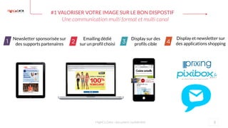 #1 VALORISER VOTRE IMAGE SUR LE BON DISPOSTIF
8HighCo Data - document confidentiel
Emailing dédié
sur un profil choisi
Display sur des
profils cible
Newsletter sponsorisée sur
des supports partenaires
Display et newsletter sur
des applications shopping
Une communication multi format et multi canal
 