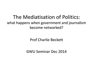 The Mediatisation of Politics: 
what happens when government and journalism 
become networked? 
Prof Charlie Beckett 
GWU Seminar Dec 2014 
 